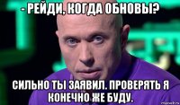 - рейди, когда обновы? сильно ты заявил. проверять я конечно же буду.