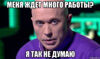 меня ждет много работы? я так не думаю