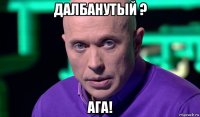 далбанутый ? ага!