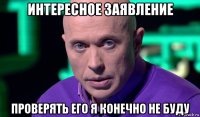 интересное заявление проверять его я конечно не буду