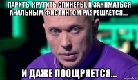 парить, крутить спинеры, и заниматься анальным фистингом разрешается.... и даже поощряется...