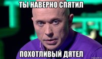 ты наверно спятил похотливый дятел