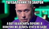 ты ебальник-то закрой а вот объяснять почему, я конечно же делать этого не буду