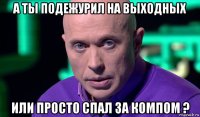 а ты подежурил на выходных или просто спал за компом ?