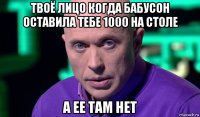 твоё лицо когда бабусон оставила тебе 1000 на столе а ее там нет