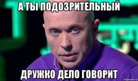 а ты подозрительный дружко дело говорит