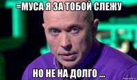 =муса я за тобой слежу но не на долго ...