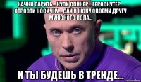 начни парить... купи спинер... героскутер... отрости косичку... дай в жопу своему другу мужского пола... и ты будешь в тренде...