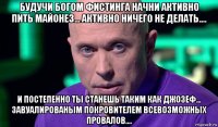 будучи богом фистинга начни активно пить майонез... активно ничего не делать.... и постепенно ты станешь таким как джозеф... завуалированым покровителем всевозможных провалов....