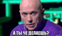  а ты че делаешь?