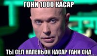 гони 1000 касар ты сел напеньок касар гани ска