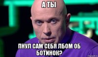 а ты пнул сам себя лбом об ботинок?