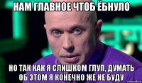 нам главноe чтоб ёбнуло но так как я слишком глуп, думать об этом я конечно же не буду