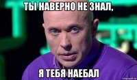 ты наверно не знал, я тебя наебал