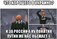 что хорошего в украине ? и за россии а ну понятно путин же нас обежает :(