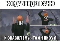 когда увидел саню и сказал ему что он ни ху я