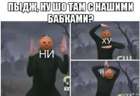 пыдж, ну шо там с нашими бабками? 