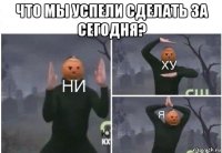 что мы успели сделать за сегодня? 