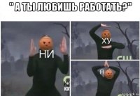 " а ты любишь работать?" 