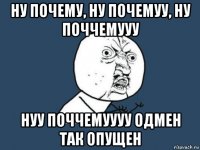 ну почему, ну почемуу, ну поччемууу нуу поччемуууу одмен так опущен