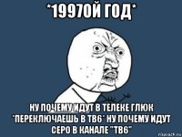 *1997ой год* ну почему идут в телеке глюк *переключаешь в тв6* ну почему идут серо в канале "тв6"