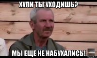 хули ты уходишь? мы еще не набухались!