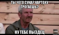 ты чего сука? картоху трогаешь? ну тебе пыздец