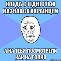 когда с гiднiстью назвався украiнцем а на тебя посмотрели как на говно