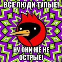 все люди тупые! ну они же не острые!