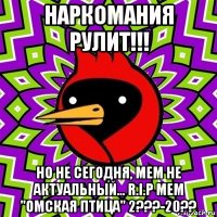 наркомания рулит!!! но не сегодня, мем не актуальный... r.i.p мем "омская птица" 2???-20??