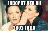 говорят,что он 2002 года