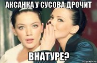 аксанка у сусова дрочит внатуре?