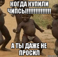 когда купили чипсы!!!!!!!!!!!!!! а ты даже не просил