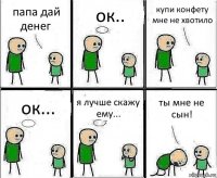 папа дай денег ок.. купи конфету мне не хвотило ок... я лучше скажу ему... ты мне не сын!