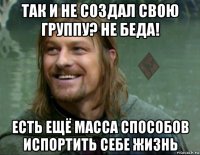 так и не создал свою группу? не беда! есть ещё масса способов испортить себе жизнь