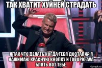 так хватит хуйней страдать и так что делать когда тебя достали? я нажимаю красную кнопку и говорю ааа блять вот тебе.