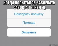 когда попытался завоевать савок, а ты немец 