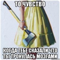 то чувство когда тебе сказали что ты тронулась мозгами