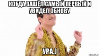 когда зашёл самый первый и увидел обнову ура.)