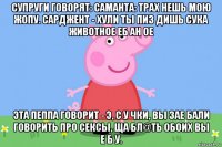 супруги говорят: саманта: трах нешь мою жопу. сарджент - хули ты пиз дишь сука животное еб ан ое эта пеппа говорит - э, с у чки, вы зае бали говорить про сексы, ща бл@ть обоих вы е б у.