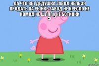 да что вы дедушка завод нельзя продать на рынке завод не кресло не комод не шляпа не ботинки 