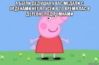 а были дедушка у вас медали с орденами нет я гусей в то время пас в деревне под ромнами 