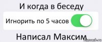 И когда в беседу Игнорить по 5 часов Написал Максим