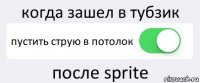 когда зашел в тубзик пустить струю в потолок после sprite