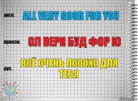 All very good for you Ол вери буд фор ю Всё очень пооохо для тебя