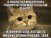 д-люблю тебя мой дорогой и родной!!! не теряй меня что бы там не было... извини но будь всегда со мной искрений правдив...твоя