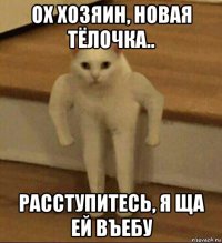 ох хозяин, новая тёлочка.. расступитесь, я ща ей въебу