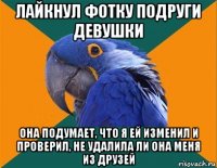 лайкнул фотку подруги девушки она подумает, что я ей изменил и проверил, не удалила ли она меня из друзей