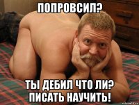 попровсил? ты дебил что ли? писать научить!