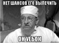 нет шансов его вылечить он уебок